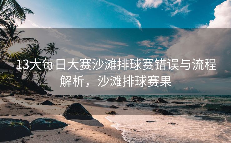 13大每日大赛沙滩排球赛错误与流程解析，沙滩排球赛果