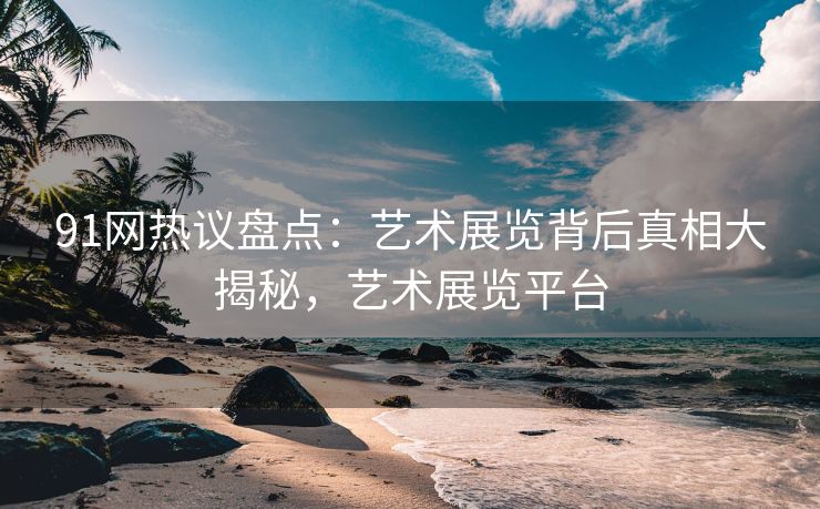 91网热议盘点：艺术展览背后真相大揭秘，艺术展览平台