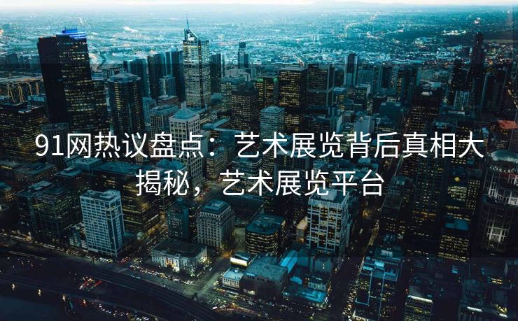 91网热议盘点：艺术展览背后真相大揭秘，艺术展览平台