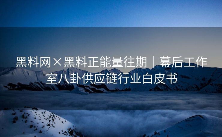 黑料网×黑料正能量往期｜幕后工作室八卦供应链行业白皮书