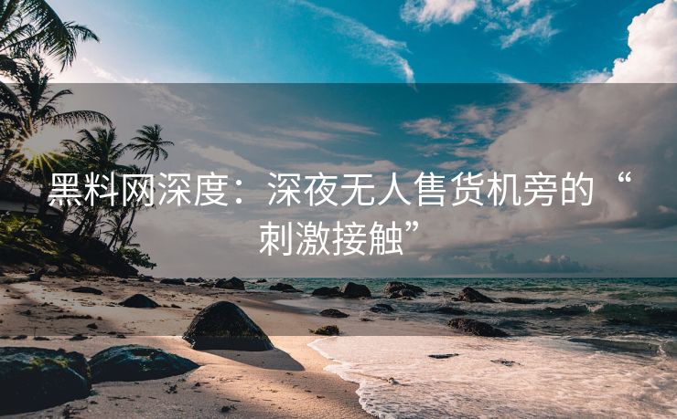 黑料网深度：深夜无人售货机旁的“刺激接触”