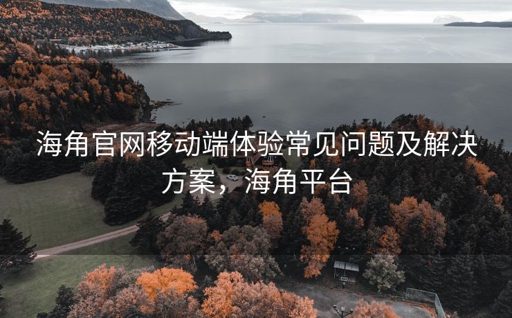 海角官网移动端体验常见问题及解决方案，海角平台
