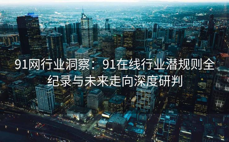 91网行业洞察：91在线行业潜规则全纪录与未来走向深度研判