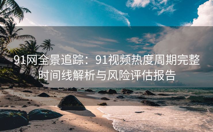 91网全景追踪：91视频热度周期完整时间线解析与风险评估报告