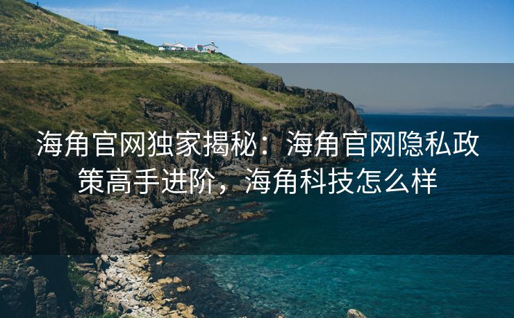 海角官网独家揭秘：海角官网隐私政策高手进阶，海角科技怎么样