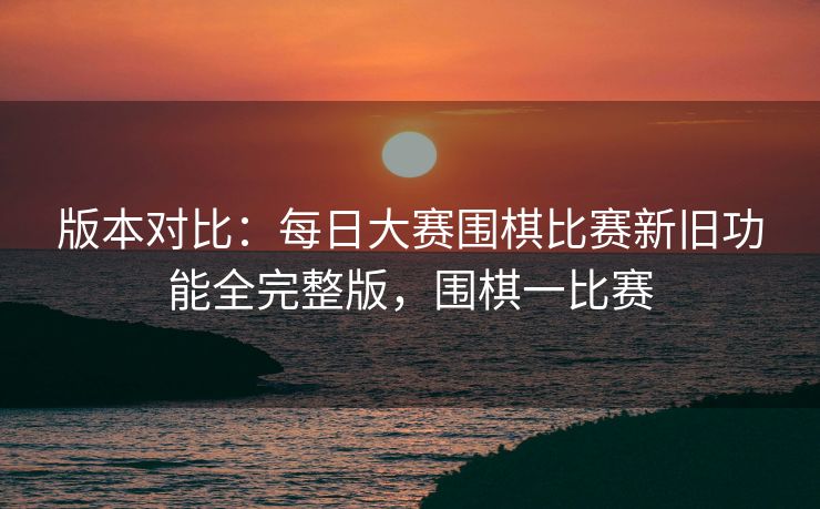 版本对比：每日大赛围棋比赛新旧功能全完整版，围棋一比赛