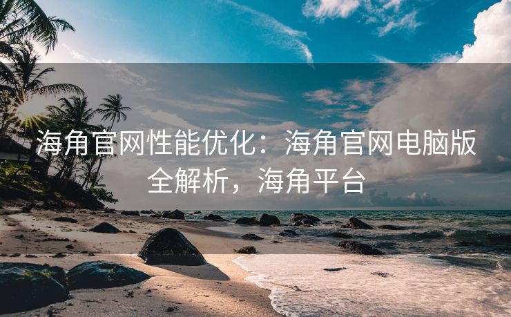 海角官网性能优化：海角官网电脑版全解析，海角平台