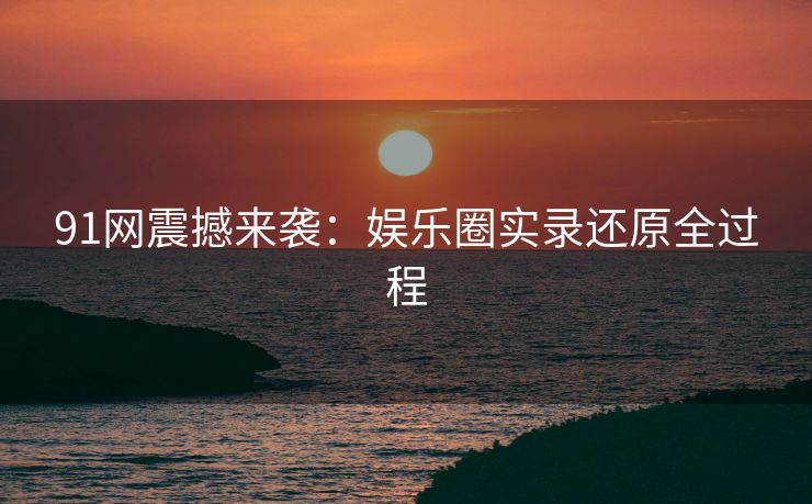 91网震撼来袭：娱乐圈实录还原全过程