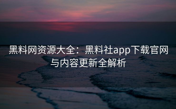 黑料网资源大全：黑料社app下载官网与内容更新全解析