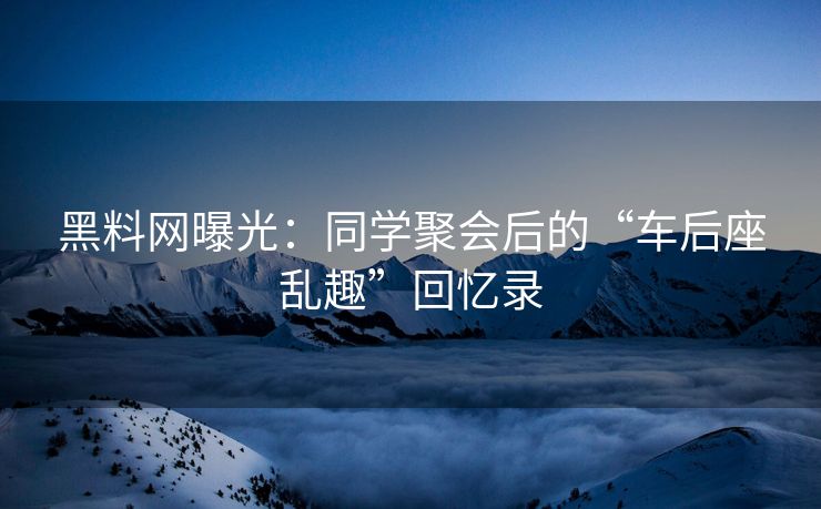 黑料网曝光：同学聚会后的“车后座乱趣”回忆录