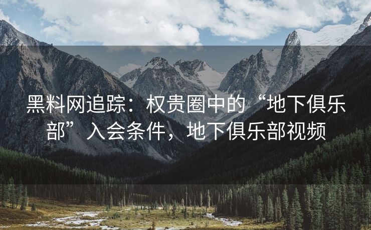 黑料网追踪：权贵圈中的“地下俱乐部”入会条件，地下俱乐部视频