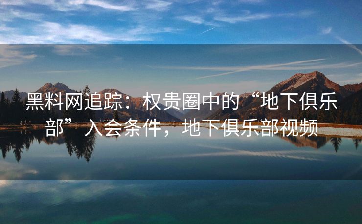 黑料网追踪：权贵圈中的“地下俱乐部”入会条件，地下俱乐部视频