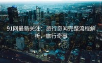 91网最新关注：旅行奇闻完整流程解析，旅行奇事