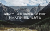 版本对比：海角官网卸载方法新旧区别全入门到精通，海角平台
