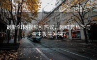 最新91网视频引热议，网红竟私下与金主发生冲突？