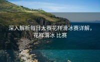 深入解析每日大赛花样滑冰赛详解，花样滑冰 比赛