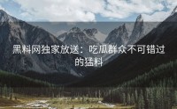 黑料网独家放送：吃瓜群众不可错过的猛料