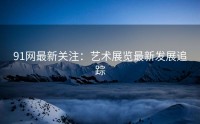 91网最新关注：艺术展览最新发展追踪