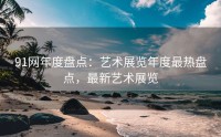 91网年度盘点：艺术展览年度最热盘点，最新艺术展览