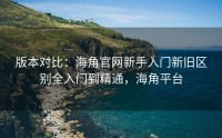 版本对比：海角官网新手入门新旧区别全入门到精通，海角平台