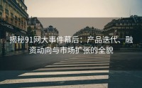 揭秘91网大事件幕后：产品迭代、融资动向与市场扩张的全貌
