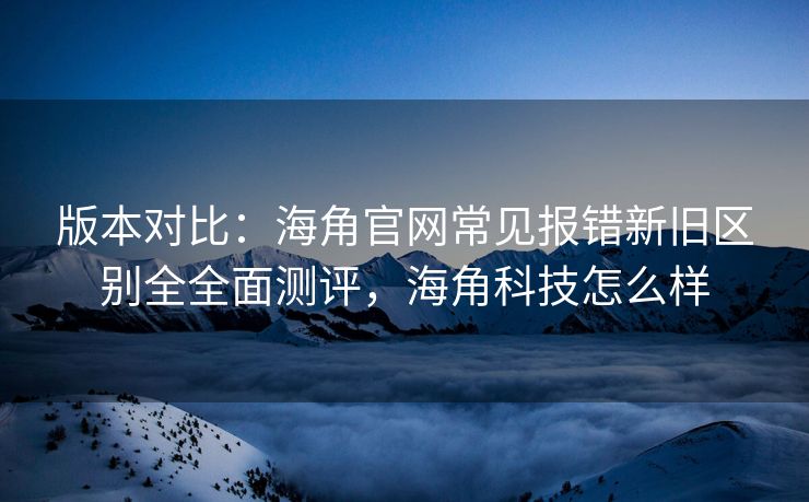 版本对比：海角官网常见报错新旧区别全全面测评，海角科技怎么样
