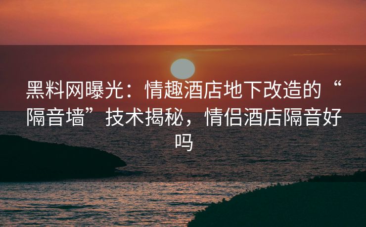 黑料网曝光：情趣酒店地下改造的“隔音墙”技术揭秘，情侣酒店隔音好吗