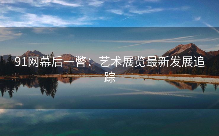 91网幕后一瞥：艺术展览最新发展追踪