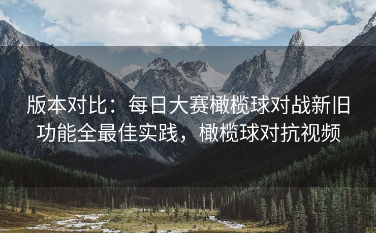 版本对比：每日大赛橄榄球对战新旧功能全最佳实践，橄榄球对抗视频
