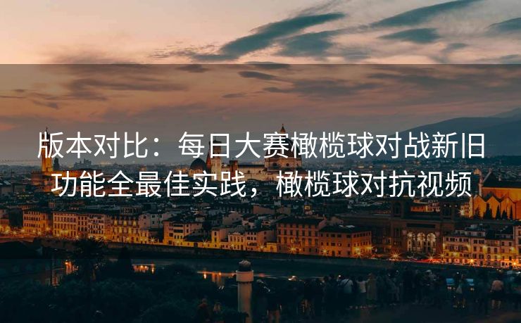 版本对比：每日大赛橄榄球对战新旧功能全最佳实践，橄榄球对抗视频