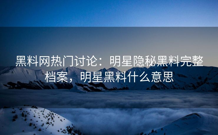黑料网热门讨论：明星隐秘黑料完整档案，明星黑料什么意思