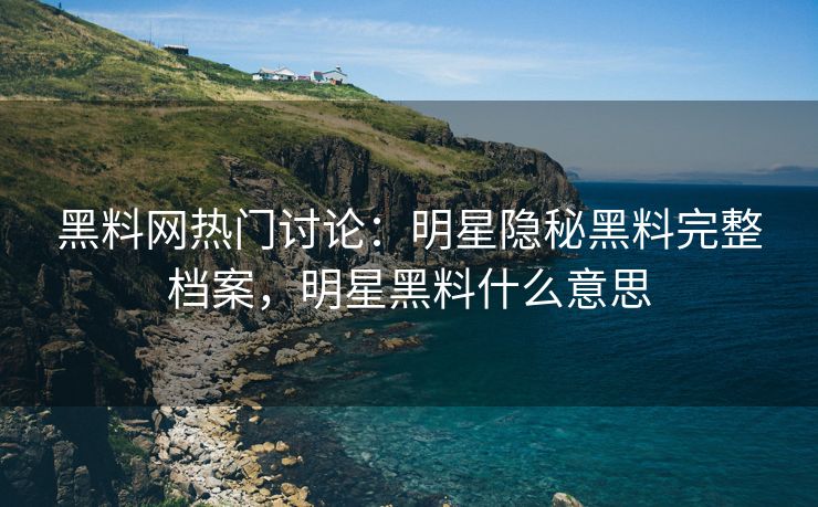 黑料网热门讨论：明星隐秘黑料完整档案，明星黑料什么意思