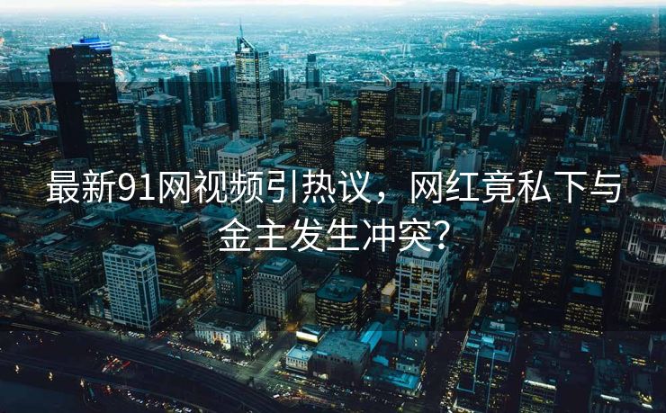 最新91网视频引热议，网红竟私下与金主发生冲突？