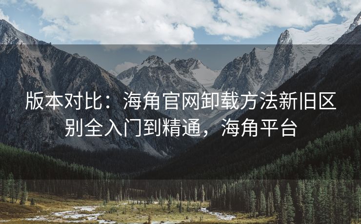 版本对比：海角官网卸载方法新旧区别全入门到精通，海角平台