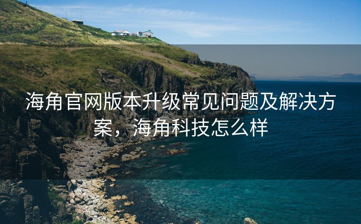 海角官网版本升级常见问题及解决方案，海角科技怎么样