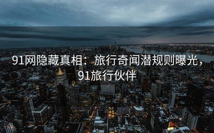 91网隐藏真相：旅行奇闻潜规则曝光，91旅行伙伴