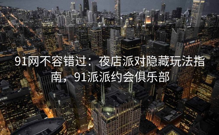 91网不容错过：夜店派对隐藏玩法指南，91派派约会俱乐部