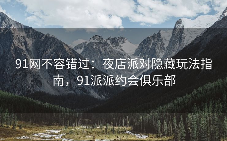 91网不容错过：夜店派对隐藏玩法指南，91派派约会俱乐部