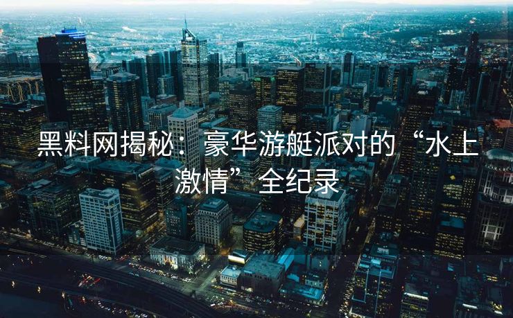 黑料网揭秘：豪华游艇派对的“水上激情”全纪录