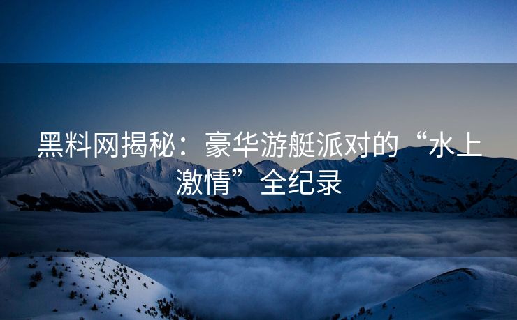 黑料网揭秘：豪华游艇派对的“水上激情”全纪录