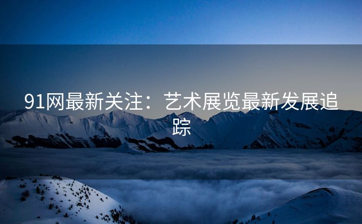 91网最新关注：艺术展览最新发展追踪
