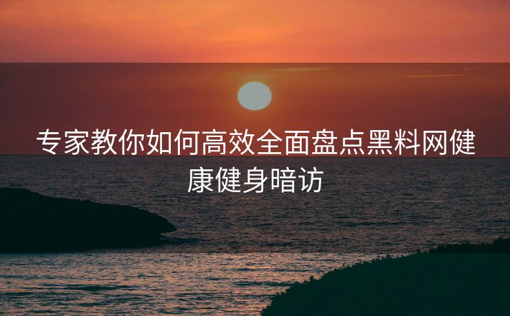专家教你如何高效全面盘点黑料网健康健身暗访