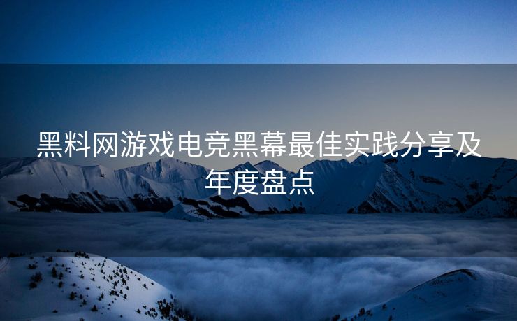 黑料网游戏电竞黑幕最佳实践分享及年度盘点