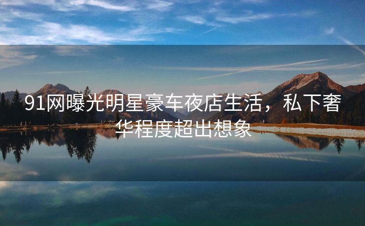 91网曝光明星豪车夜店生活，私下奢华程度超出想象