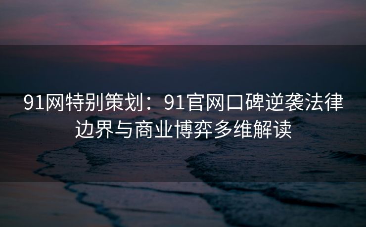 91网特别策划：91官网口碑逆袭法律边界与商业博弈多维解读
