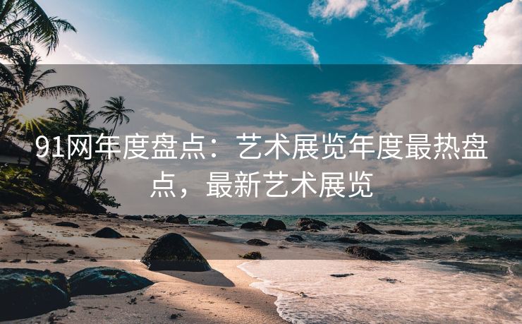 91网年度盘点：艺术展览年度最热盘点，最新艺术展览