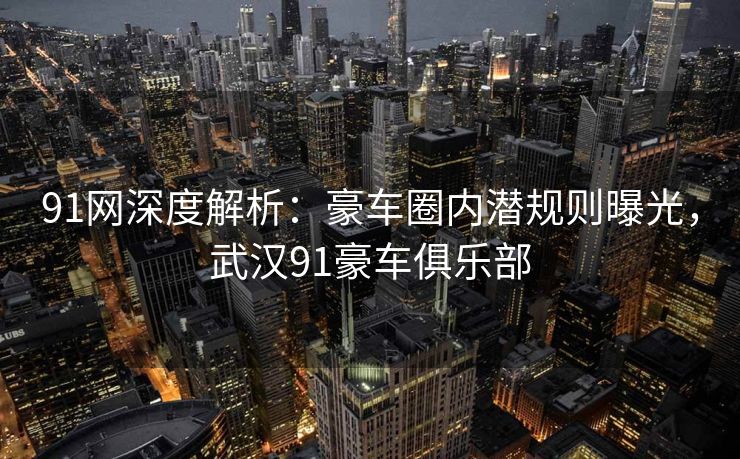 91网深度解析：豪车圈内潜规则曝光，武汉91豪车俱乐部