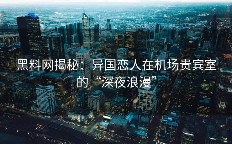 黑料网揭秘：异国恋人在机场贵宾室的“深夜浪漫”