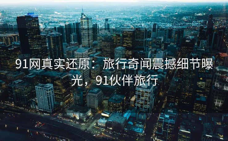 91网真实还原：旅行奇闻震撼细节曝光，91伙伴旅行