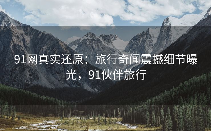 91网真实还原：旅行奇闻震撼细节曝光，91伙伴旅行
